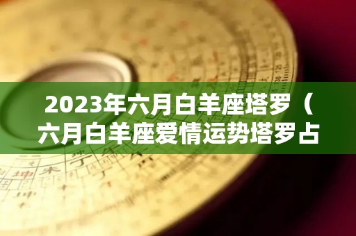 2023年六月白羊座塔罗（六月白羊座爱情运势塔罗占卜下）