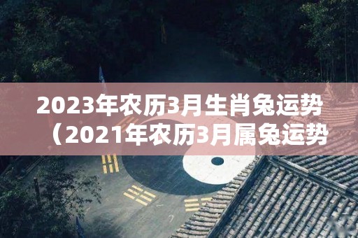 2023年农历3月生肖兔运势（2021年农历3月属兔运势）