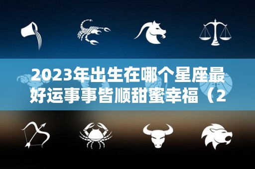 2023年出生在哪个星座最好运事事皆顺甜蜜幸福（2023年出生的宝宝是什么星座）