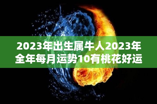 2023年出生属牛人2023年全年每月运势10有桃花好运（2023年属牛人的全年每月）