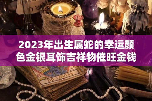 2023年出生属蛇的幸运颜色金银耳饰吉祥物催旺金钱运（请问2023年属蛇的是什么命人）