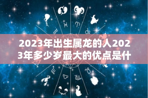 2023年出生属龙的人2023年多少岁最大的优点是什么（2023年生肖龙）