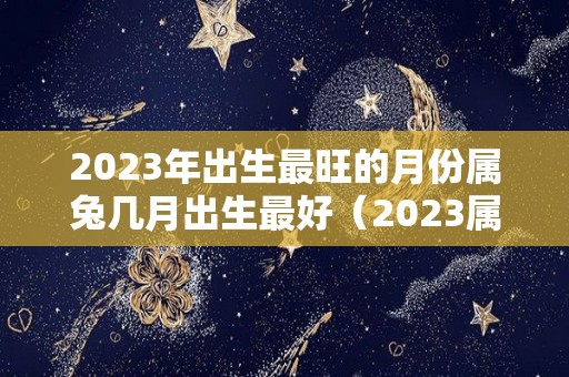 2023年出生最旺的月份属兔几月出生最好（2023属兔几月出生不好）