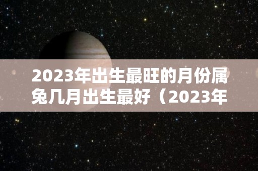 2023年出生最旺的月份属兔几月出生最好（2023年属兔几月出生的人命最好）