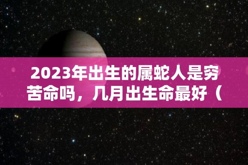 2023年出生的属蛇人是穷苦命吗，几月出生命最好（蛇在2023年）