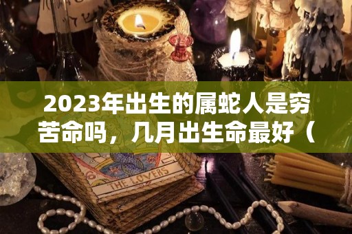 2023年出生的属蛇人是穷苦命吗，几月出生命最好（2023属蛇人哪年运势最好）