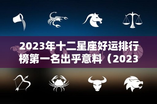 2023年十二星座好运排行榜第一名出乎意料（2023星座运势大解析）