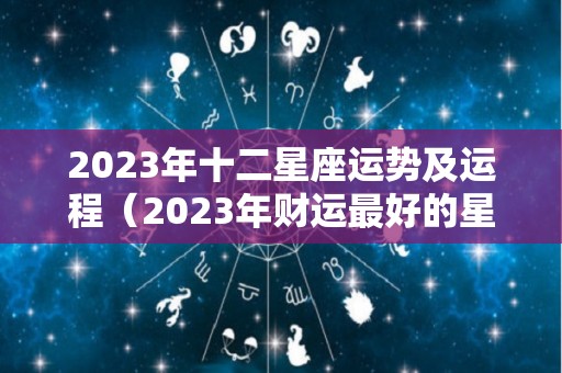 2023年十二星座运势及运程（2023年财运最好的星座）