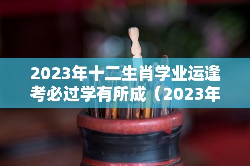 2023年十二生肖学业运逢考必过学有所成（2023年考试运最好的生肖）