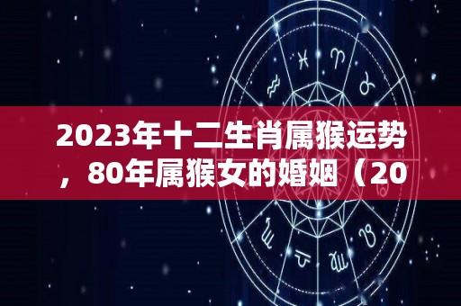 2023年十二生肖属猴运势，80年属猴女的婚姻（2023年属猴人全年运势1980）