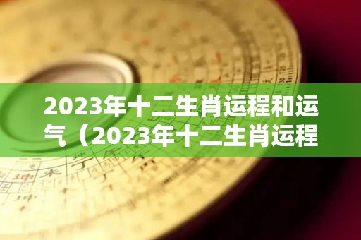 2023年十二生肖运程和运气（2023年十二生肖运程每月运势）