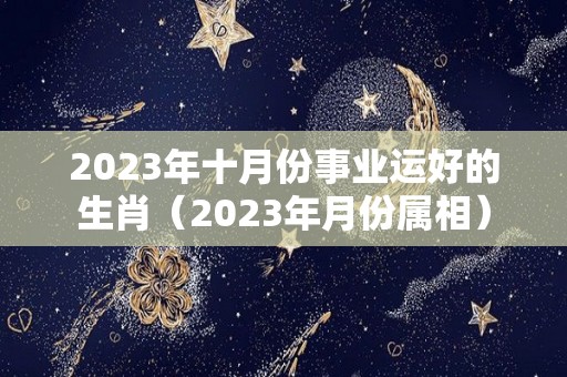 2023年十月份事业运好的生肖（2023年月份属相）