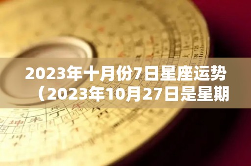 2023年十月份7日星座运势（2023年10月27日是星期几）