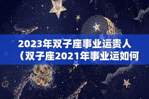 2023年双子座事业运贵人（双子座2021年事业运如何）