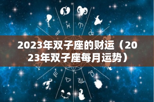 2023年双子座的财运（2023年双子座每月运势）