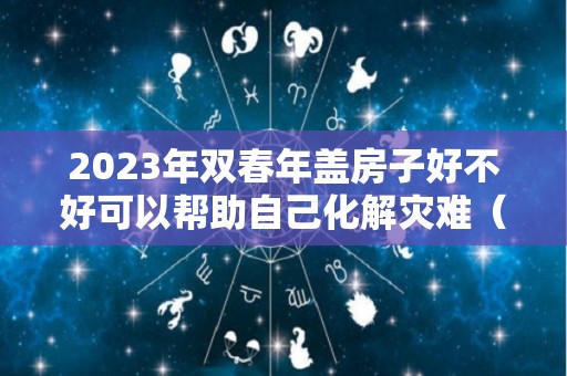 2023年双春年盖房子好不好可以帮助自己化解灾难（2023是双春节吗）