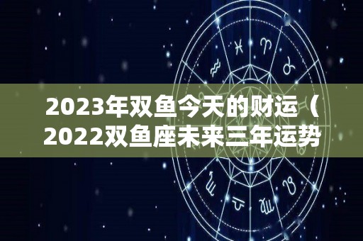 2023年双鱼今天的财运（2022双鱼座未来三年运势）