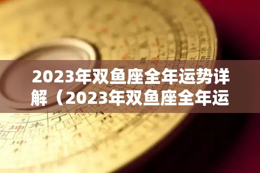 2023年双鱼座全年运势详解（2023年双鱼座全年运势详解女）