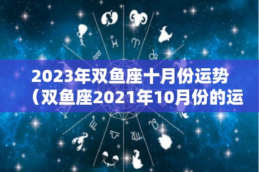 2023年双鱼座十月份运势（双鱼座2021年10月份的运气）