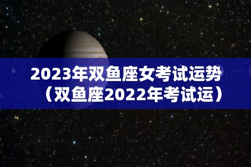 2023年双鱼座女考试运势（双鱼座2022年考试运）