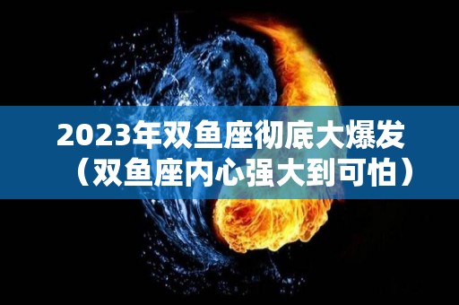 2023年双鱼座彻底大爆发（双鱼座内心强大到可怕）