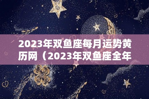 2023年双鱼座每月运势黄历网（2023年双鱼座全年完整运气）