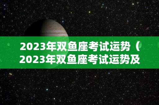 2023年双鱼座考试运势（2023年双鱼座考试运势及运程）