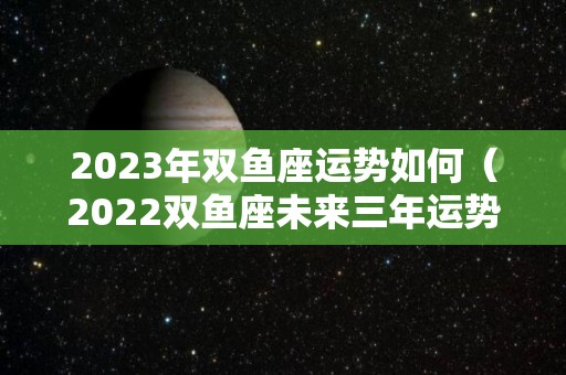 2023年双鱼座运势如何（2022双鱼座未来三年运势）