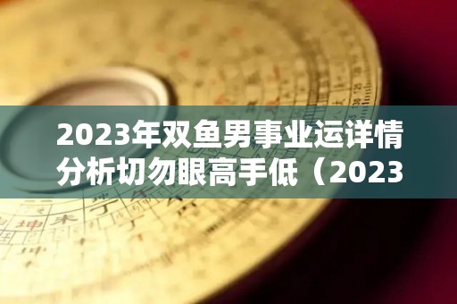 2023年双鱼男事业运详情分析切勿眼高手低（2023年双鱼座高考运如何）