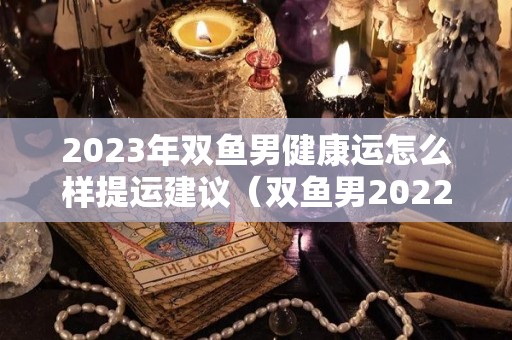 2023年双鱼男健康运怎么样提运建议（双鱼男2022年运势详解）