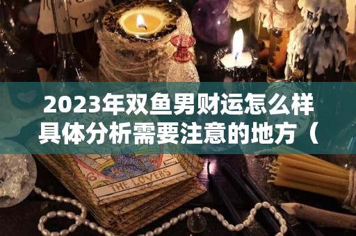 2023年双鱼男财运怎么样具体分析需要注意的地方（双鱼2023年全年运势）