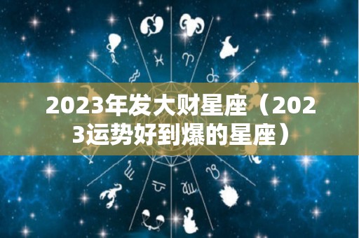 2023年发大财星座（2023运势好到爆的星座）