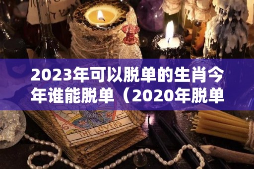 2023年可以脱单的生肖今年谁能脱单（2020年脱单最顺利生肖哪几个）