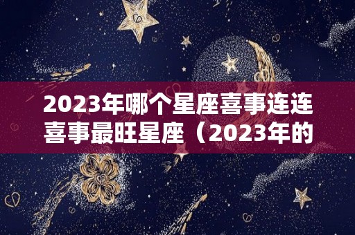 2023年哪个星座喜事连连喜事最旺星座（2023年的星座有哪些）