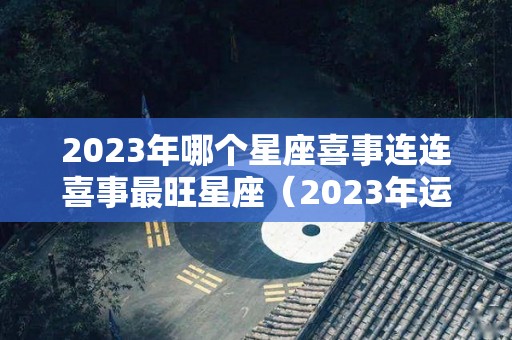 2023年哪个星座喜事连连喜事最旺星座（2023年运气最好的星座）