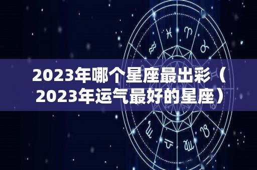 2023年哪个星座最出彩（2023年运气最好的星座）