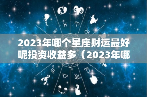 2023年哪个星座财运最好呢投资收益多（2023年哪个星座喜事连连）