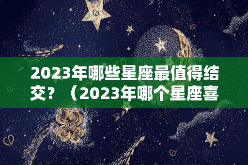 2023年哪些星座最值得结交？（2023年哪个星座喜事连连）