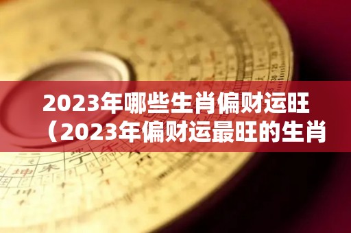 2023年哪些生肖偏财运旺（2023年偏财运最旺的生肖）