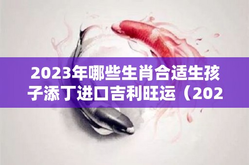 2023年哪些生肖合适生孩子添丁进口吉利旺运（2023年适合生宝宝的属相）