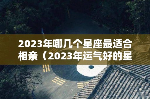 2023年哪几个星座最适合相亲（2023年运气好的星座）