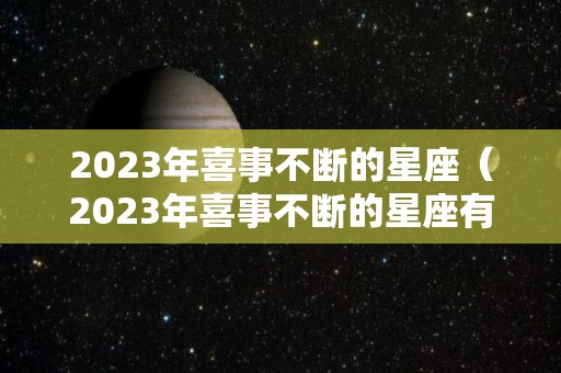 2023年喜事不断的星座（2023年喜事不断的星座有哪些）