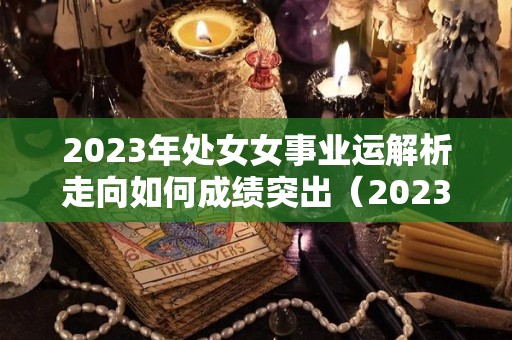 2023年处女女事业运解析走向如何成绩突出（2023年处女座全年运势详解）