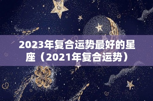 2023年复合运势最好的星座（2021年复合运势）