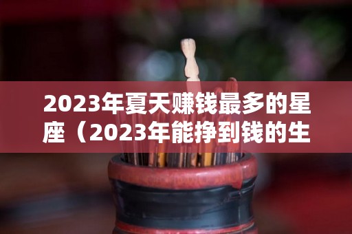 2023年夏天赚钱最多的星座（2023年能挣到钱的生肖）