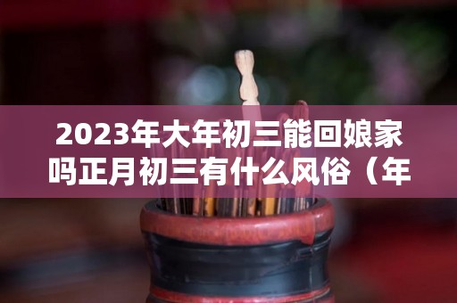 2023年大年初三能回娘家吗正月初三有什么风俗（年初三可以去娘家吗）