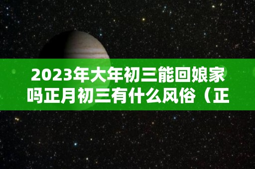 2023年大年初三能回娘家吗正月初三有什么风俗（正月初三能不能回娘家）