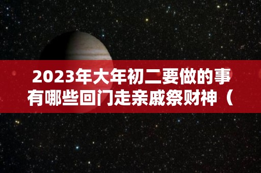 2023年大年初二要做的事有哪些回门走亲戚祭财神（年初二回娘家能过夜吗）