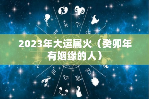 2023年大运属火（癸卯年有姻缘的人）