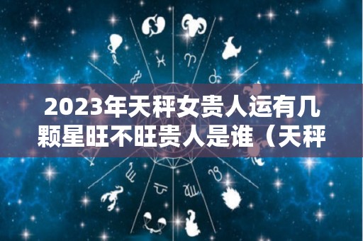 2023年天秤女贵人运有几颗星旺不旺贵人是谁（天秤座运势2023年运势详解）